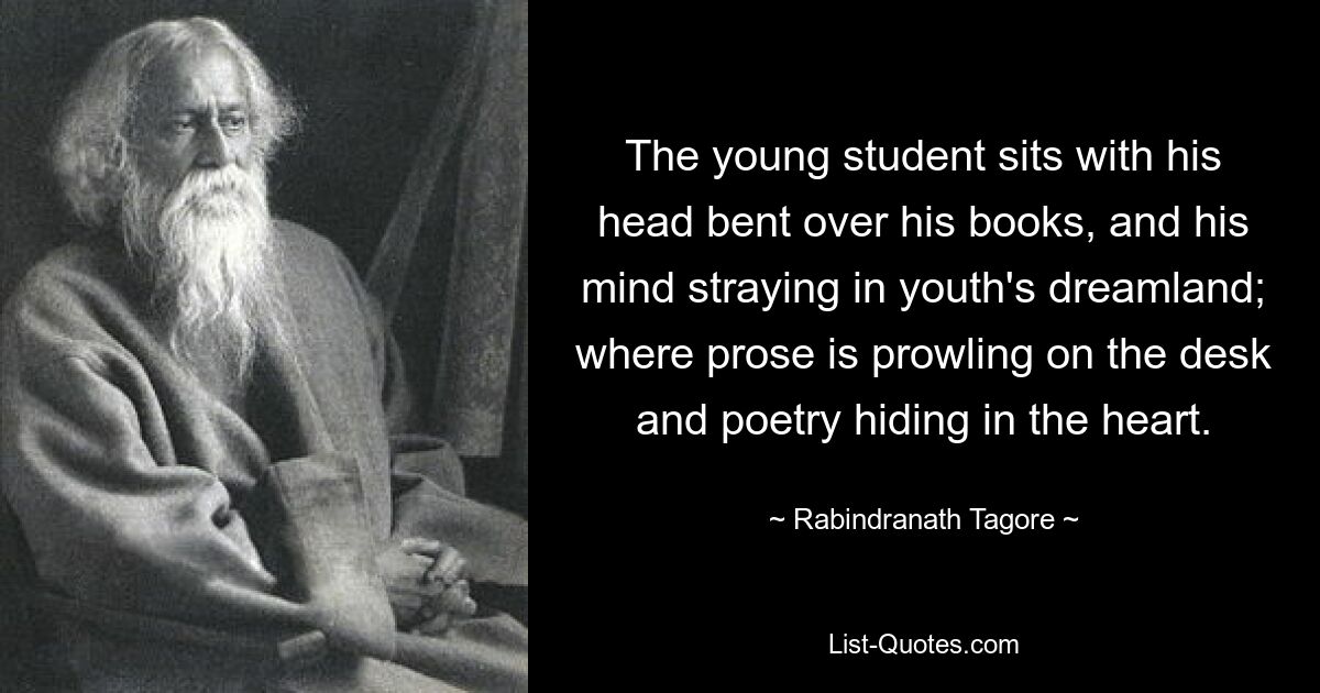 The young student sits with his head bent over his books, and his mind straying in youth's dreamland; where prose is prowling on the desk and poetry hiding in the heart. — © Rabindranath Tagore