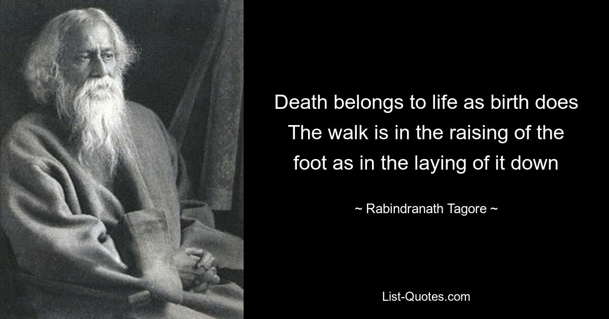 Death belongs to life as birth does The walk is in the raising of the foot as in the laying of it down — © Rabindranath Tagore