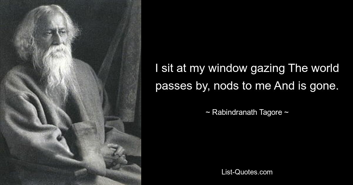 I sit at my window gazing The world passes by, nods to me And is gone. — © Rabindranath Tagore