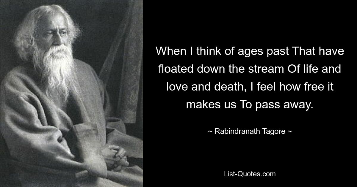 When I think of ages past That have floated down the stream Of life and love and death, I feel how free it makes us To pass away. — © Rabindranath Tagore