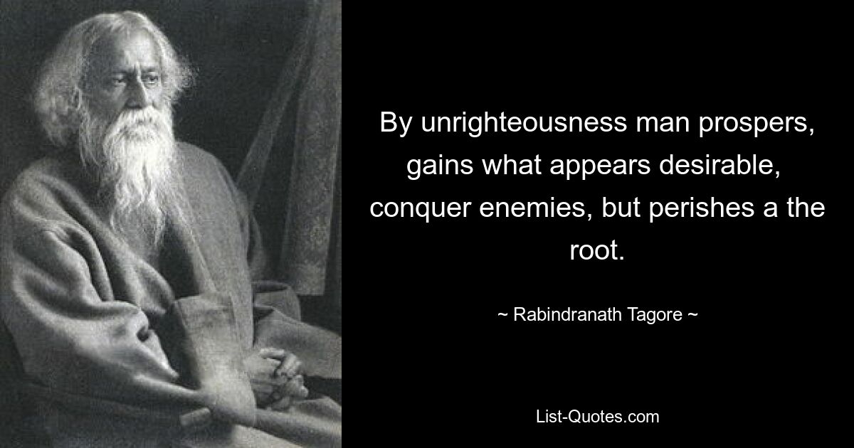 By unrighteousness man prospers, gains what appears desirable,  conquer enemies, but perishes a the root. — © Rabindranath Tagore