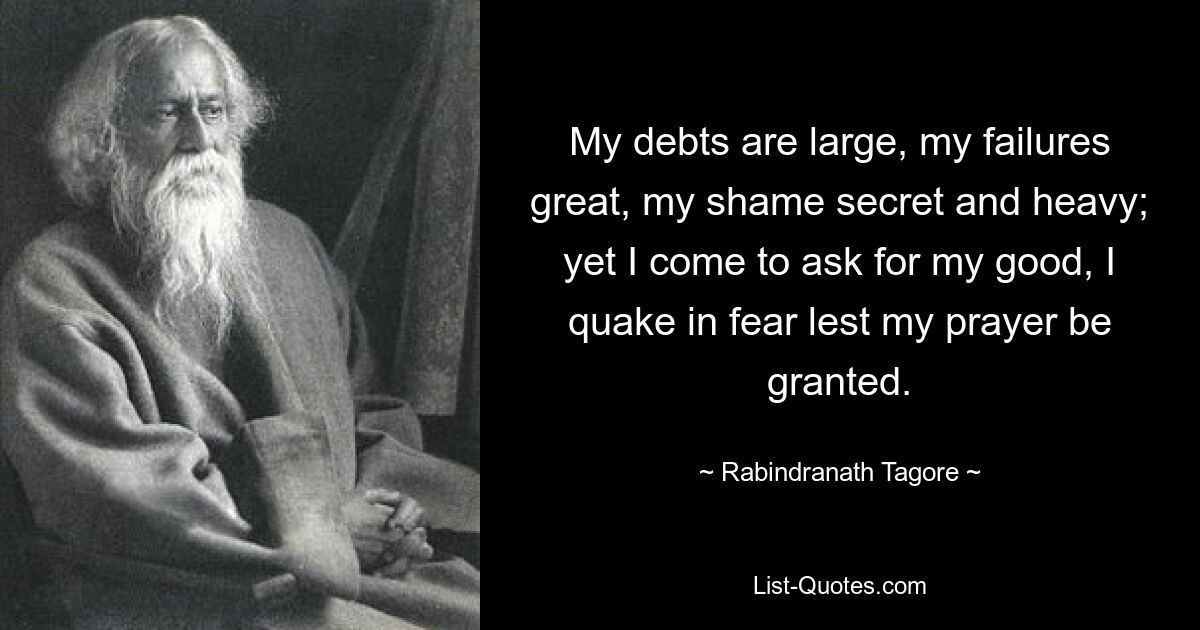 My debts are large, my failures great, my shame secret and heavy; yet I come to ask for my good, I quake in fear lest my prayer be granted. — © Rabindranath Tagore