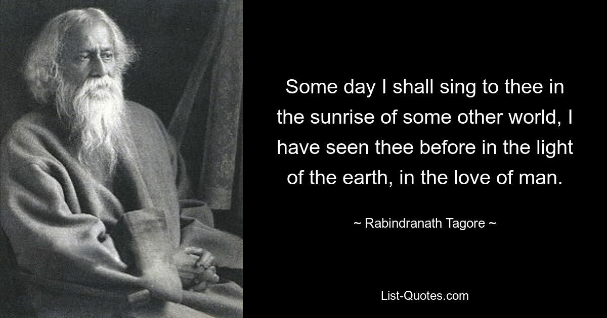 Some day I shall sing to thee in the sunrise of some other world, I have seen thee before in the light of the earth, in the love of man. — © Rabindranath Tagore