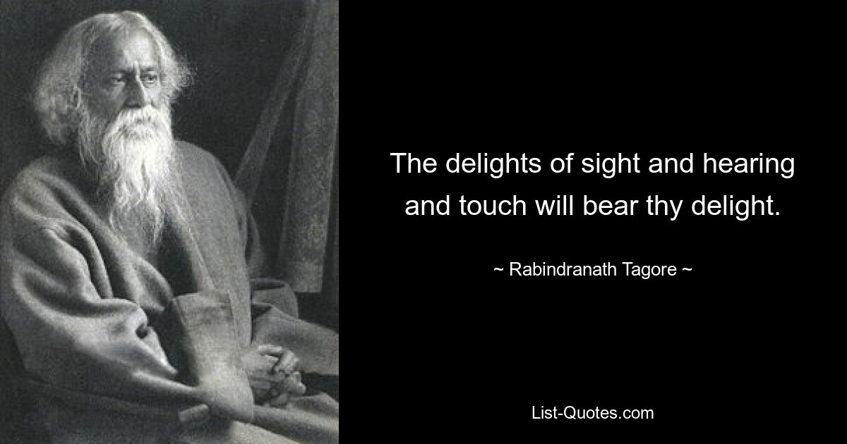 The delights of sight and hearing and touch will bear thy delight. — © Rabindranath Tagore