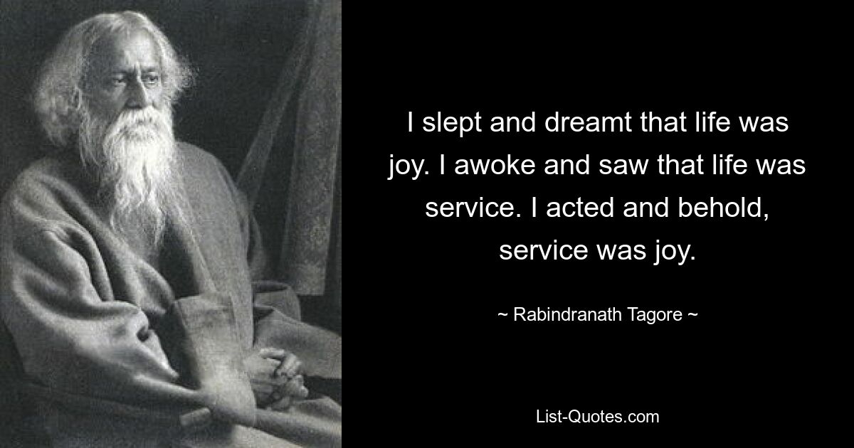 I slept and dreamt that life was joy. I awoke and saw that life was service. I acted and behold, service was joy. — © Rabindranath Tagore