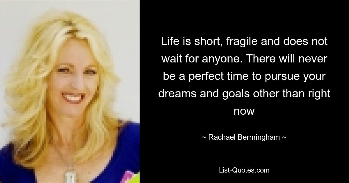 Life is short, fragile and does not wait for anyone. There will never be a perfect time to pursue your dreams and goals other than right now — © Rachael Bermingham