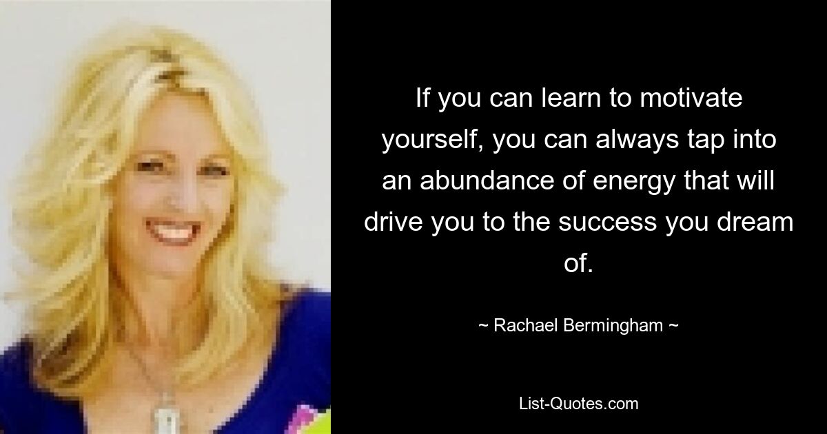 If you can learn to motivate yourself, you can always tap into an abundance of energy that will drive you to the success you dream of. — © Rachael Bermingham