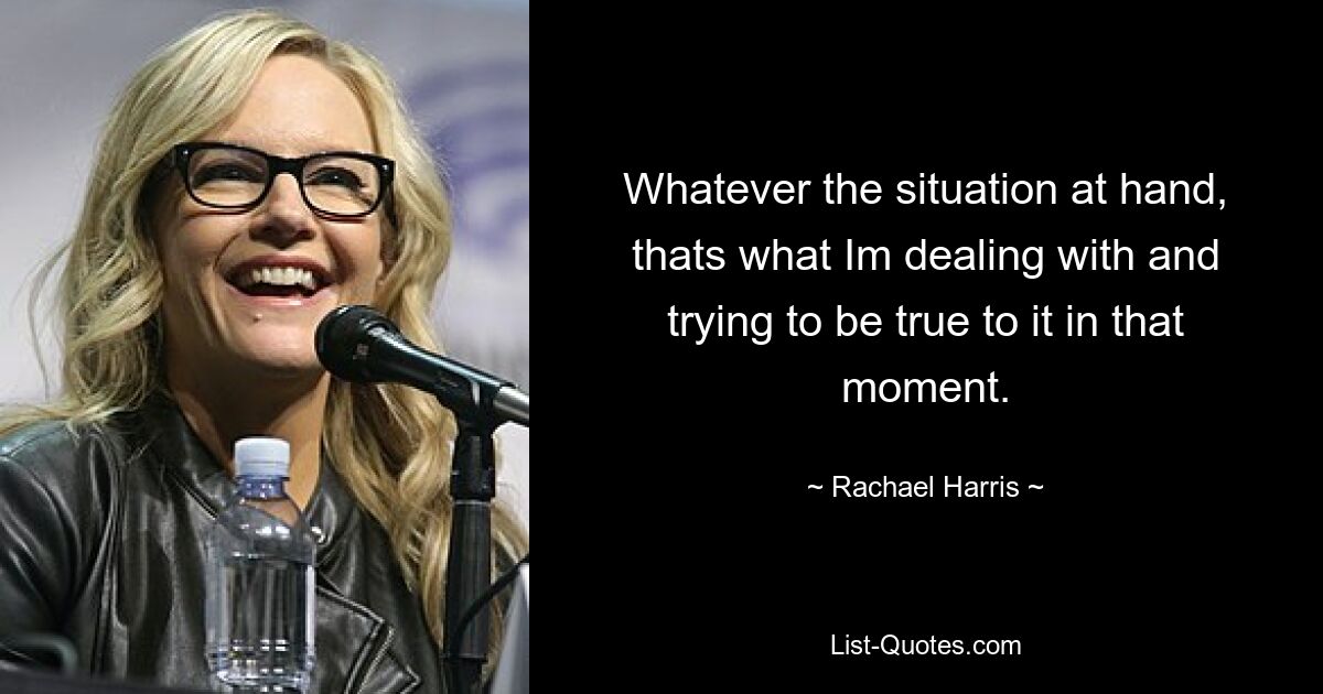 Whatever the situation at hand, thats what Im dealing with and trying to be true to it in that moment. — © Rachael Harris