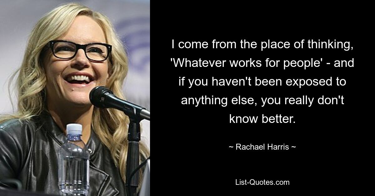 I come from the place of thinking, 'Whatever works for people' - and if you haven't been exposed to anything else, you really don't know better. — © Rachael Harris