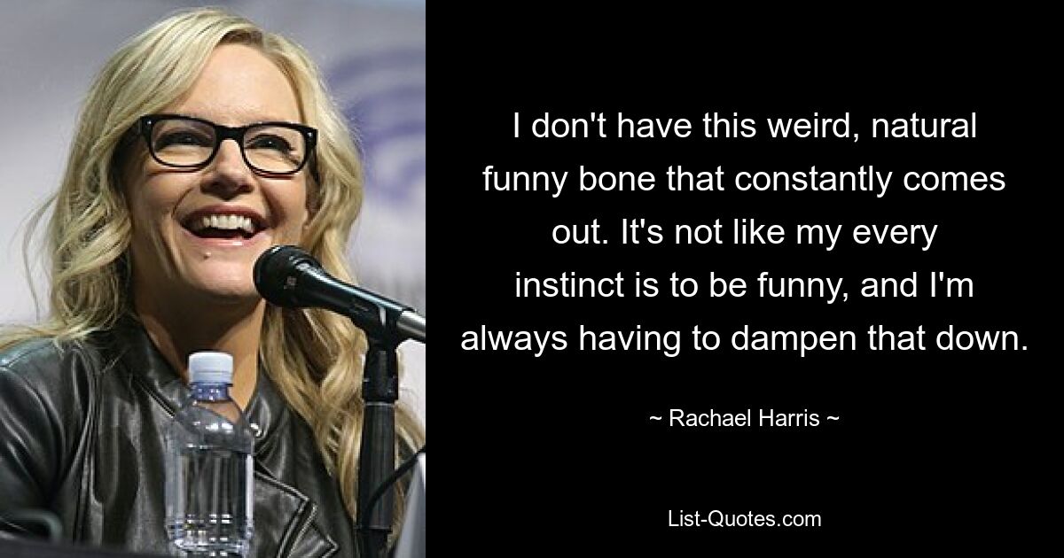 I don't have this weird, natural funny bone that constantly comes out. It's not like my every instinct is to be funny, and I'm always having to dampen that down. — © Rachael Harris