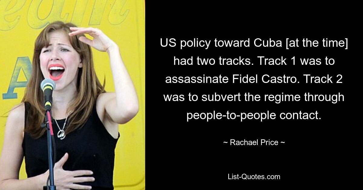 US policy toward Cuba [at the time] had two tracks. Track 1 was to assassinate Fidel Castro. Track 2 was to subvert the regime through people-to-people contact. — © Rachael Price