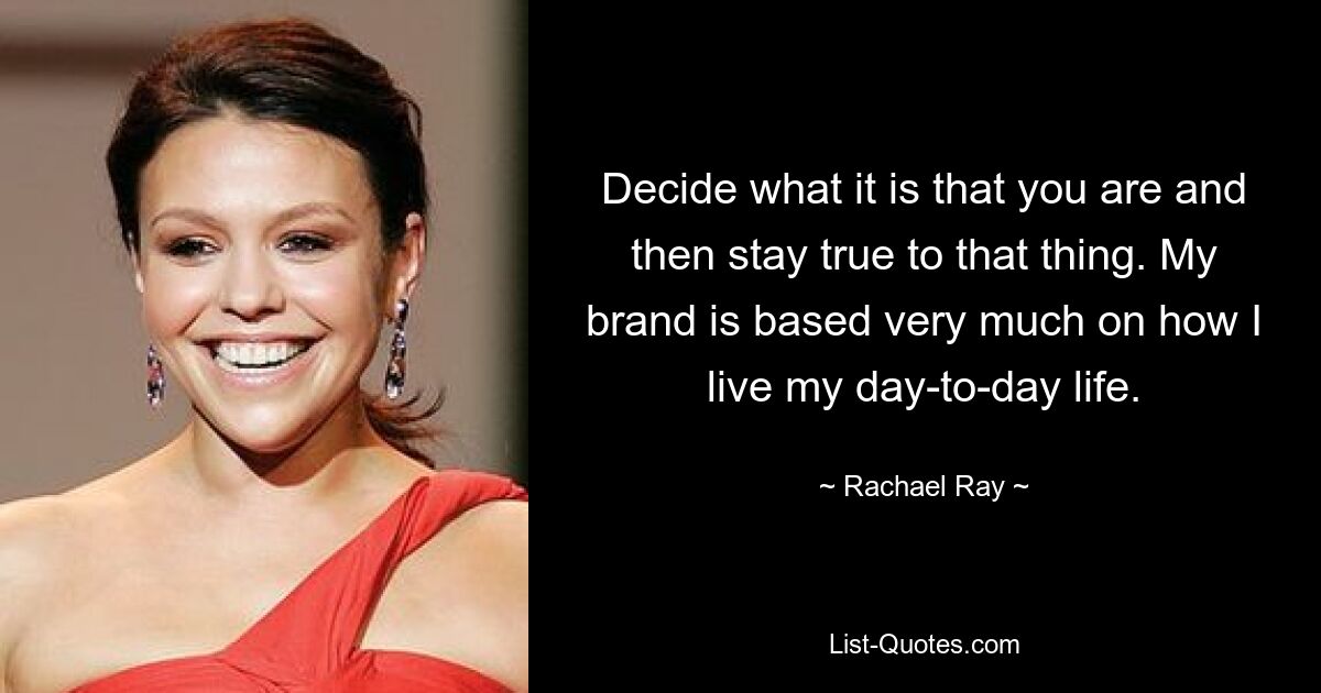 Decide what it is that you are and then stay true to that thing. My brand is based very much on how I live my day-to-day life. — © Rachael Ray