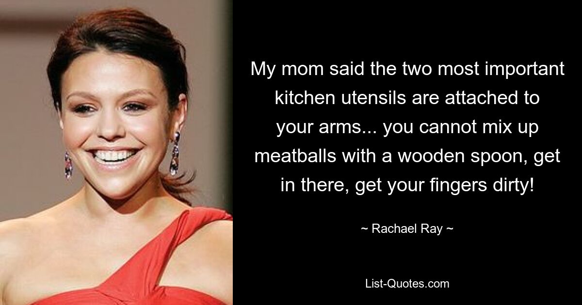 My mom said the two most important kitchen utensils are attached to your arms... you cannot mix up meatballs with a wooden spoon, get in there, get your fingers dirty! — © Rachael Ray