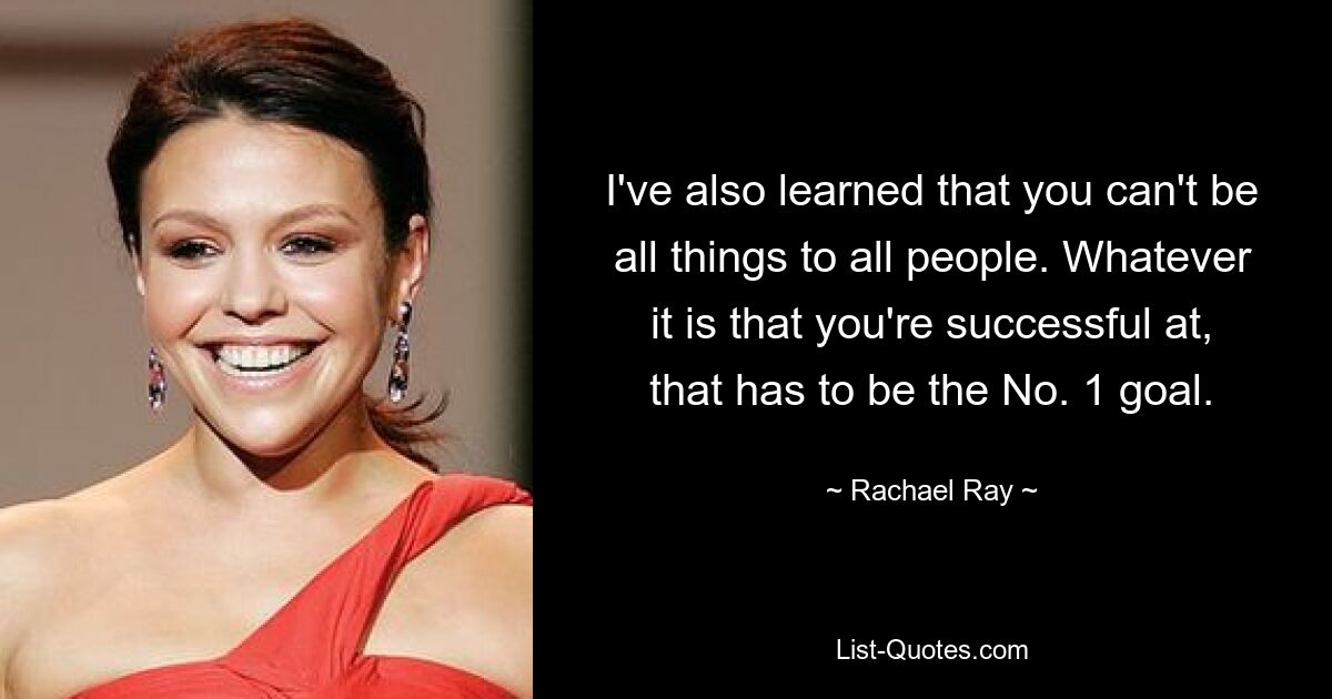 I've also learned that you can't be all things to all people. Whatever it is that you're successful at, that has to be the No. 1 goal. — © Rachael Ray