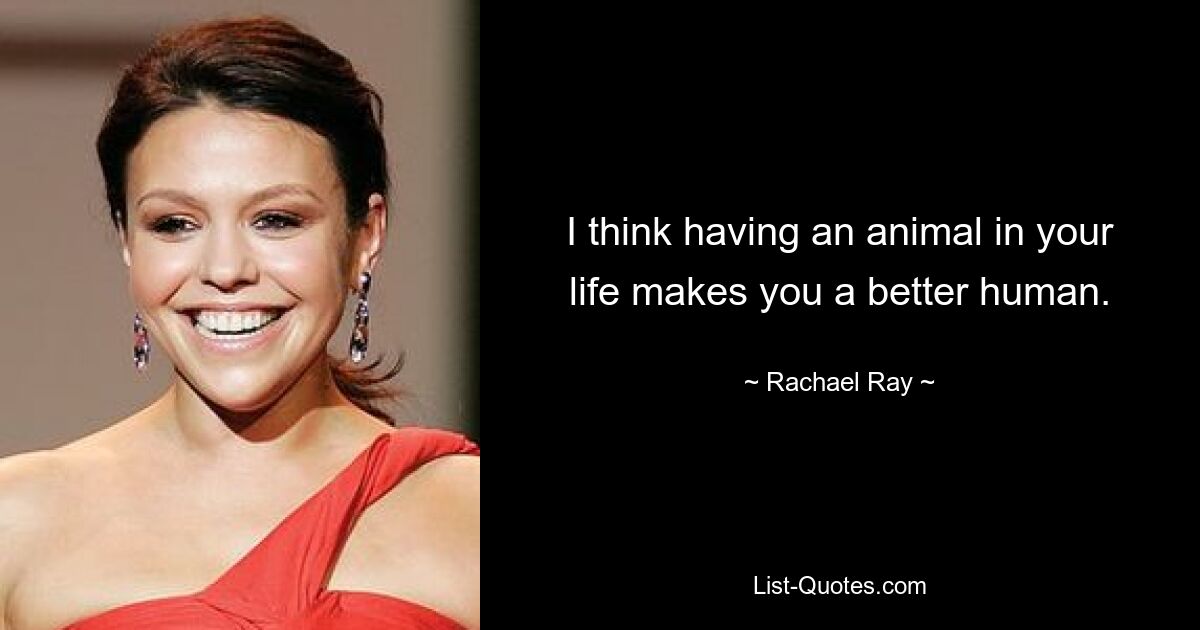 I think having an animal in your life makes you a better human. — © Rachael Ray