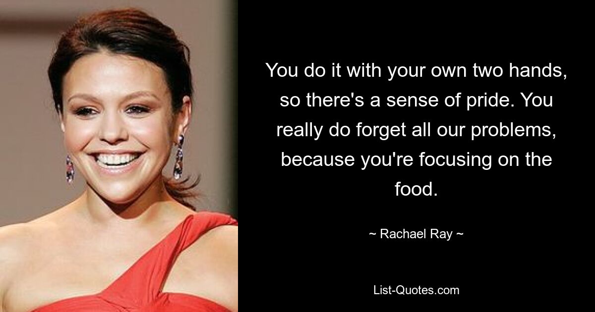 You do it with your own two hands, so there's a sense of pride. You really do forget all our problems, because you're focusing on the food. — © Rachael Ray