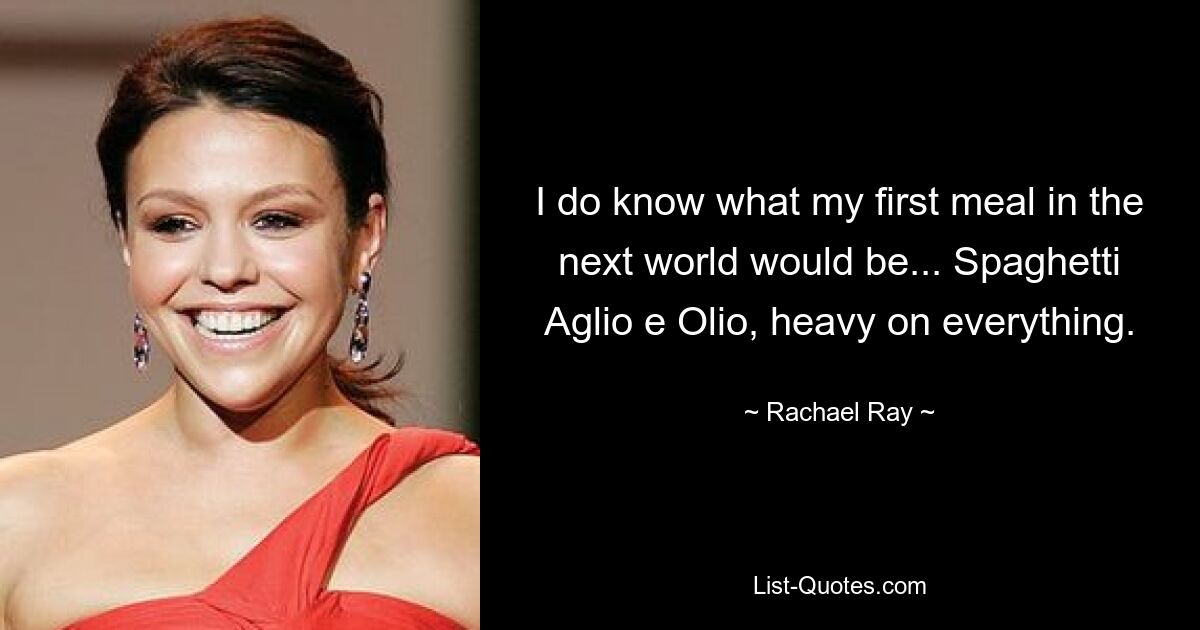 I do know what my first meal in the next world would be... Spaghetti Aglio e Olio, heavy on everything. — © Rachael Ray