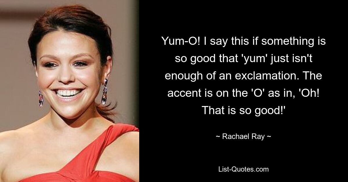 Yum-O! I say this if something is so good that 'yum' just isn't enough of an exclamation. The accent is on the 'O' as in, 'Oh! That is so good!' — © Rachael Ray