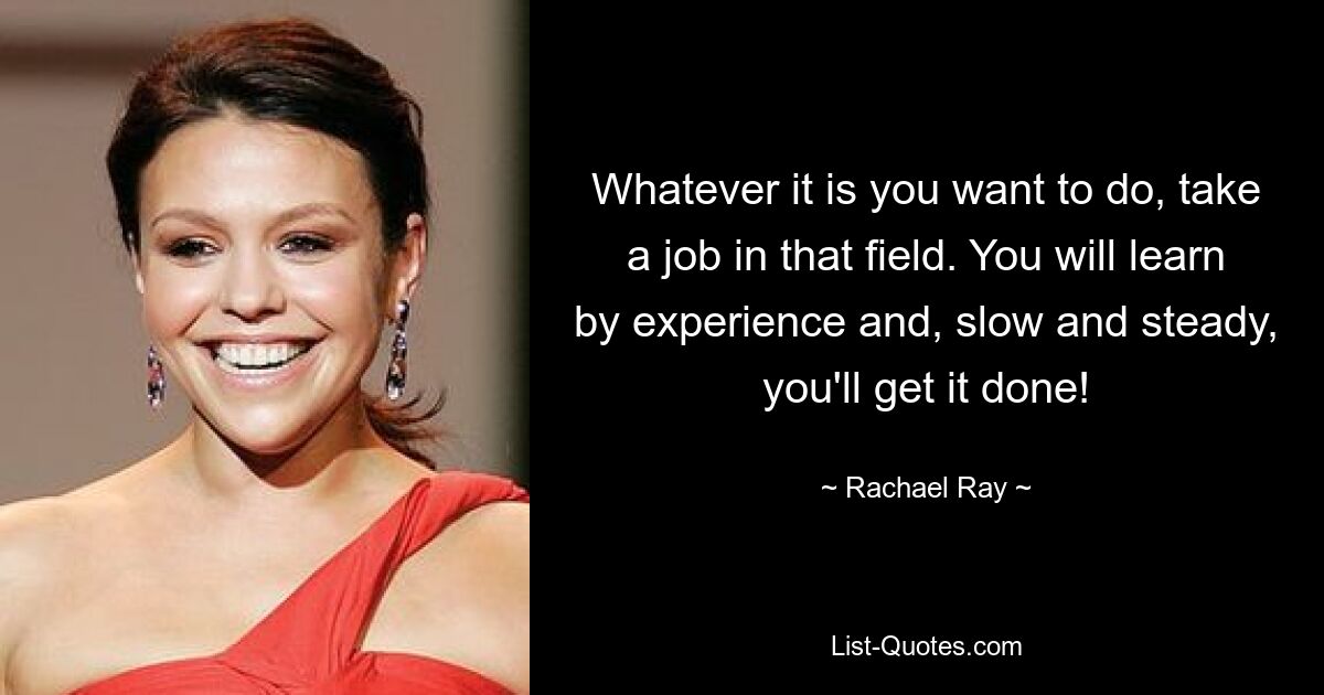 Whatever it is you want to do, take a job in that field. You will learn by experience and, slow and steady, you'll get it done! — © Rachael Ray