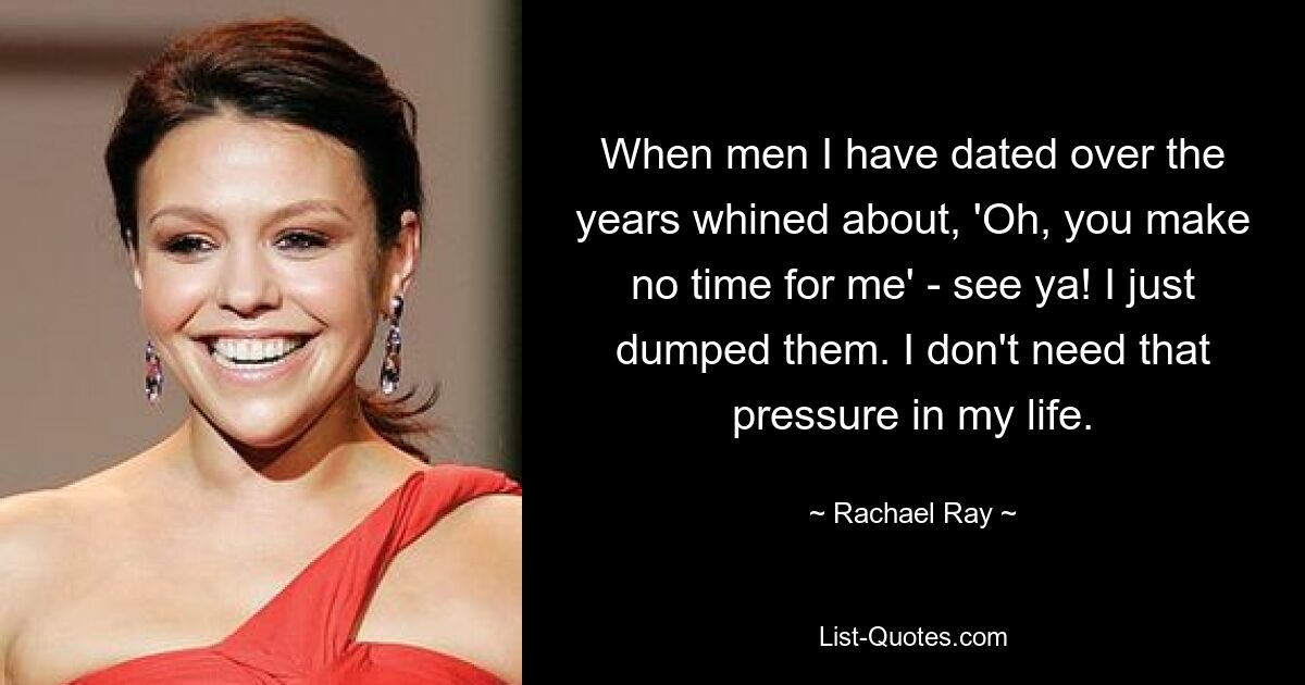 When men I have dated over the years whined about, 'Oh, you make no time for me' - see ya! I just dumped them. I don't need that pressure in my life. — © Rachael Ray