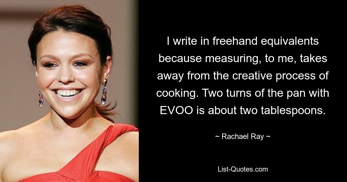 I write in freehand equivalents because measuring, to me, takes away from the creative process of cooking. Two turns of the pan with EVOO is about two tablespoons. — © Rachael Ray