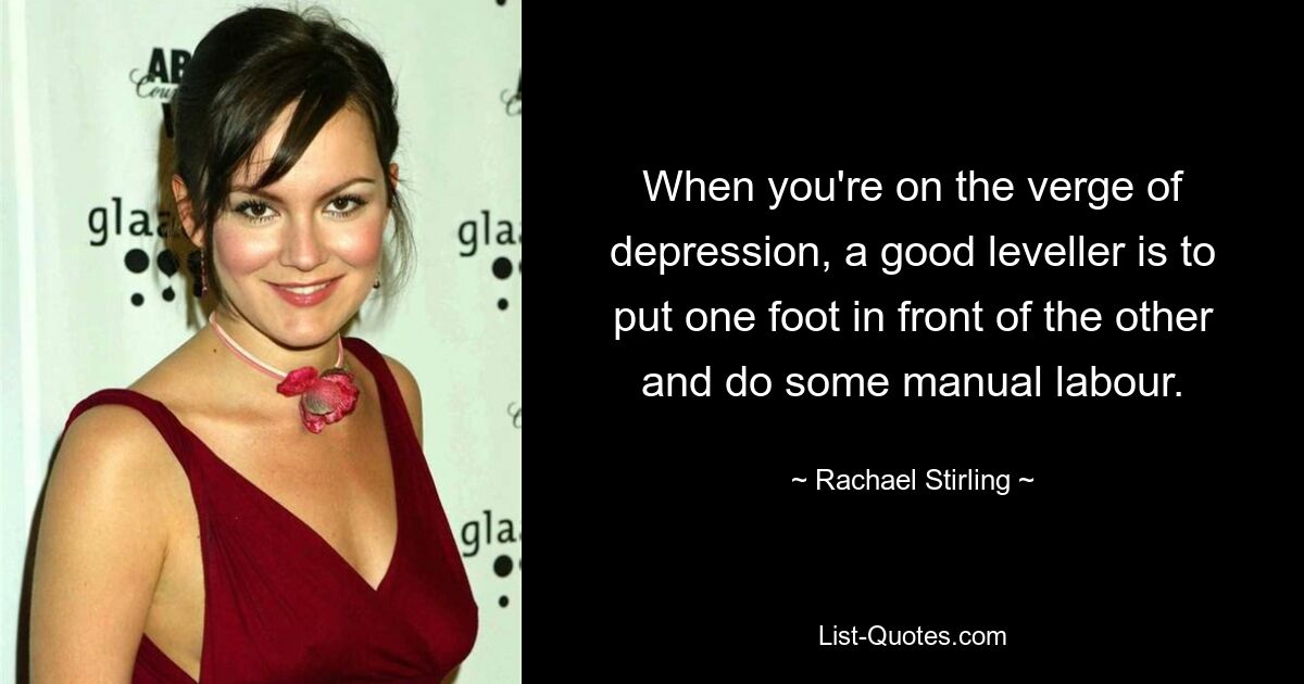 When you're on the verge of depression, a good leveller is to put one foot in front of the other and do some manual labour. — © Rachael Stirling