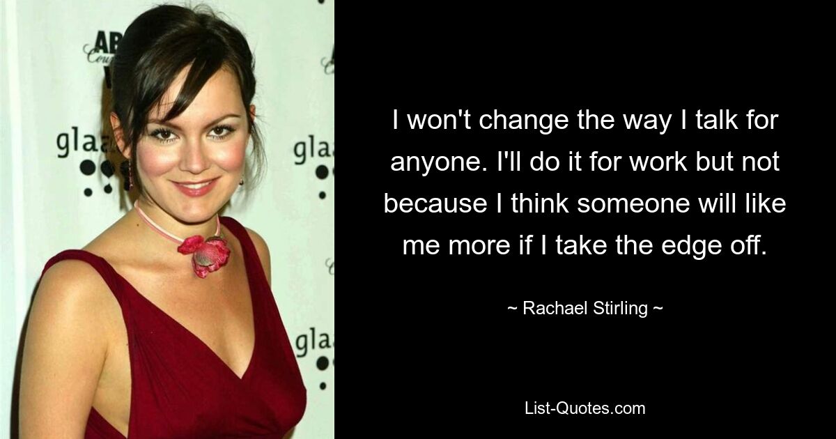 I won't change the way I talk for anyone. I'll do it for work but not because I think someone will like me more if I take the edge off. — © Rachael Stirling