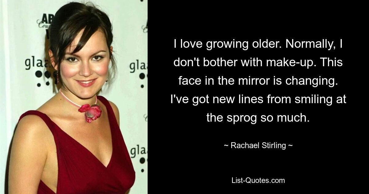 I love growing older. Normally, I don't bother with make-up. This face in the mirror is changing. I've got new lines from smiling at the sprog so much. — © Rachael Stirling