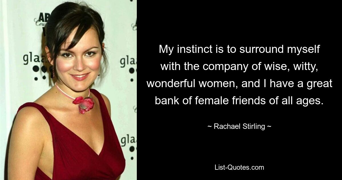 My instinct is to surround myself with the company of wise, witty, wonderful women, and I have a great bank of female friends of all ages. — © Rachael Stirling