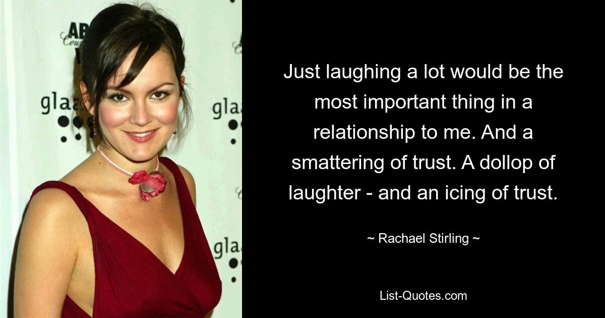 Just laughing a lot would be the most important thing in a relationship to me. And a smattering of trust. A dollop of laughter - and an icing of trust. — © Rachael Stirling