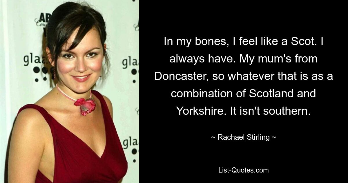 In my bones, I feel like a Scot. I always have. My mum's from Doncaster, so whatever that is as a combination of Scotland and Yorkshire. It isn't southern. — © Rachael Stirling