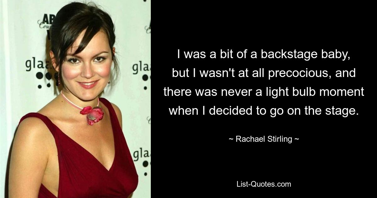 I was a bit of a backstage baby, but I wasn't at all precocious, and there was never a light bulb moment when I decided to go on the stage. — © Rachael Stirling