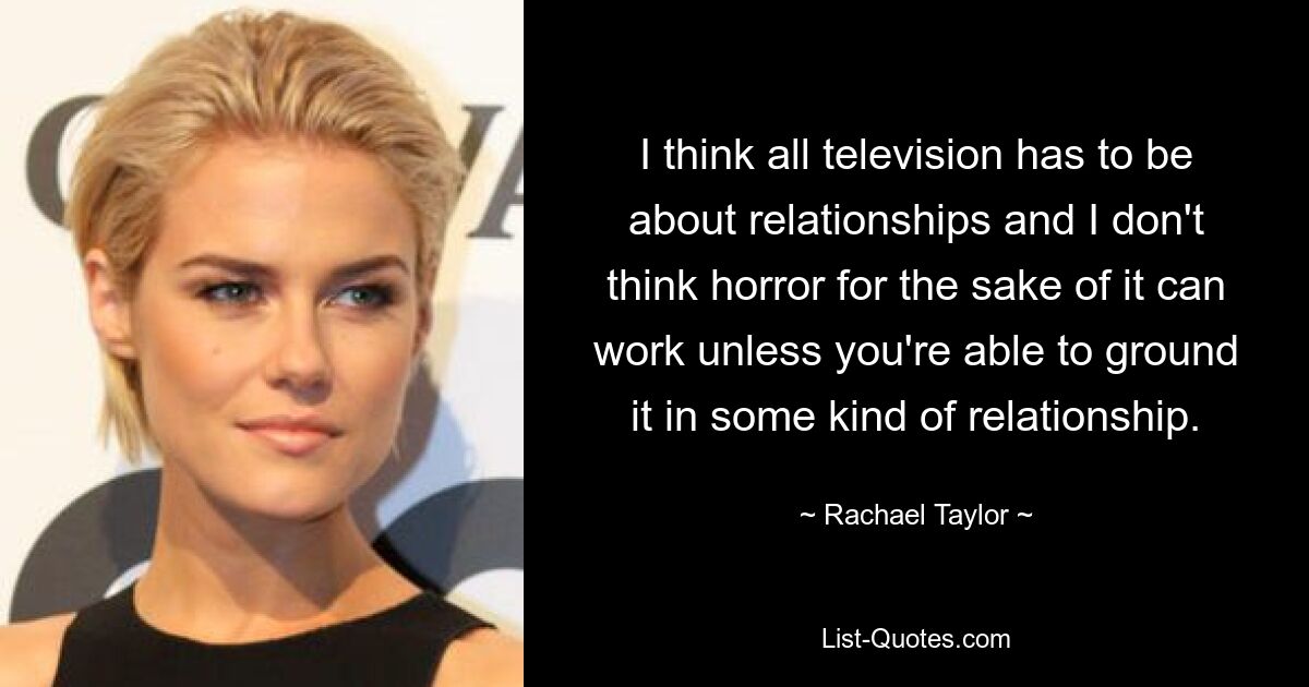 I think all television has to be about relationships and I don't think horror for the sake of it can work unless you're able to ground it in some kind of relationship. — © Rachael Taylor