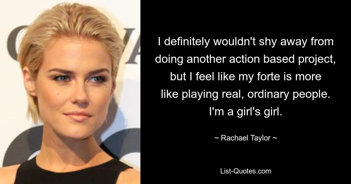 I definitely wouldn't shy away from doing another action based project, but I feel like my forte is more like playing real, ordinary people. I'm a girl's girl. — © Rachael Taylor