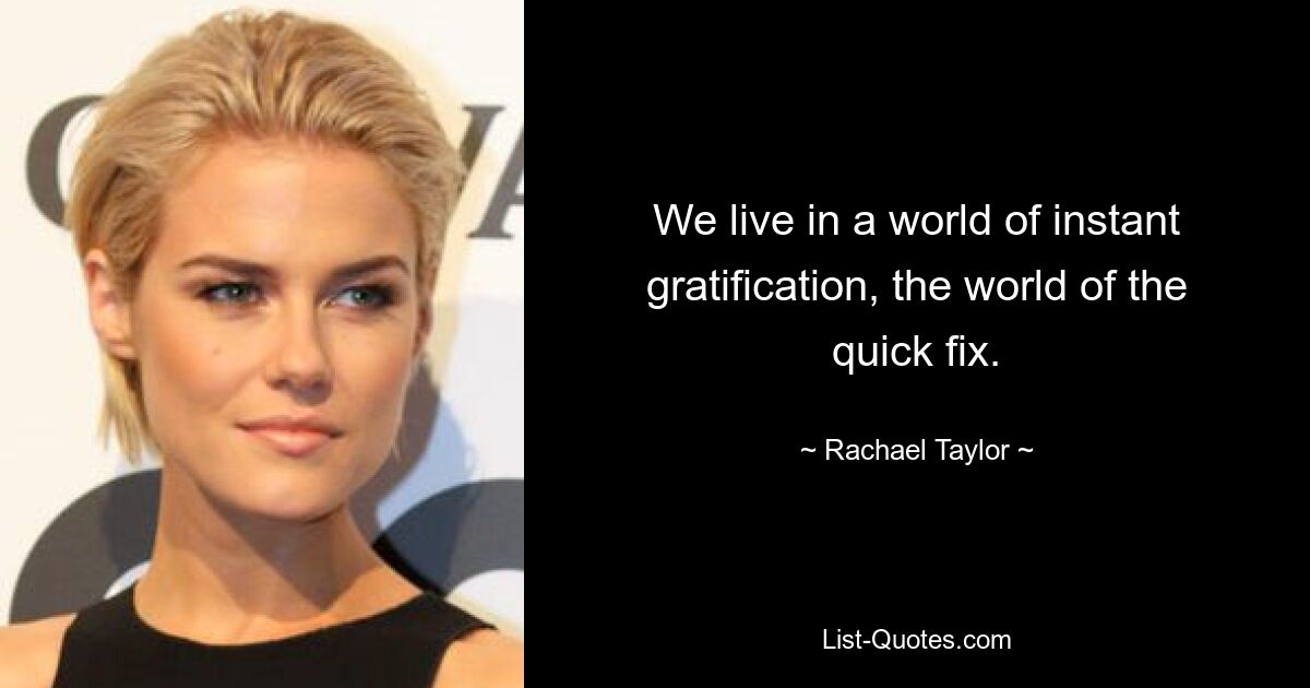 We live in a world of instant gratification, the world of the quick fix. — © Rachael Taylor