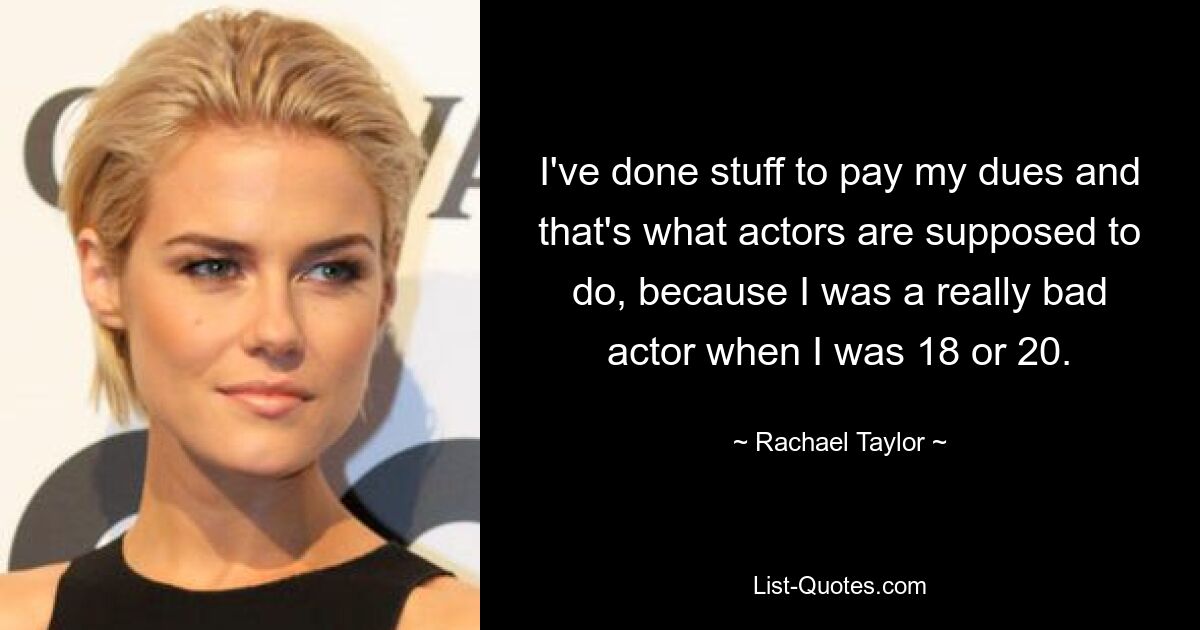 I've done stuff to pay my dues and that's what actors are supposed to do, because I was a really bad actor when I was 18 or 20. — © Rachael Taylor