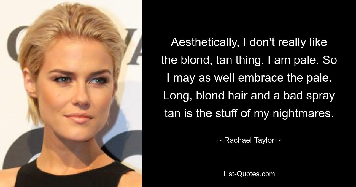 Aesthetically, I don't really like the blond, tan thing. I am pale. So I may as well embrace the pale. Long, blond hair and a bad spray tan is the stuff of my nightmares. — © Rachael Taylor