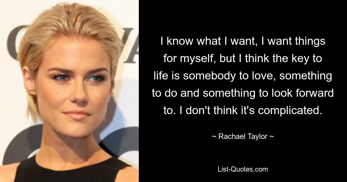 I know what I want, I want things for myself, but I think the key to life is somebody to love, something to do and something to look forward to. I don't think it's complicated. — © Rachael Taylor