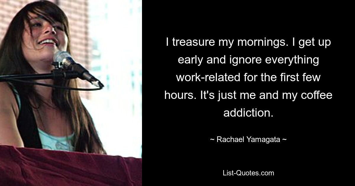 I treasure my mornings. I get up early and ignore everything work-related for the first few hours. It's just me and my coffee addiction. — © Rachael Yamagata