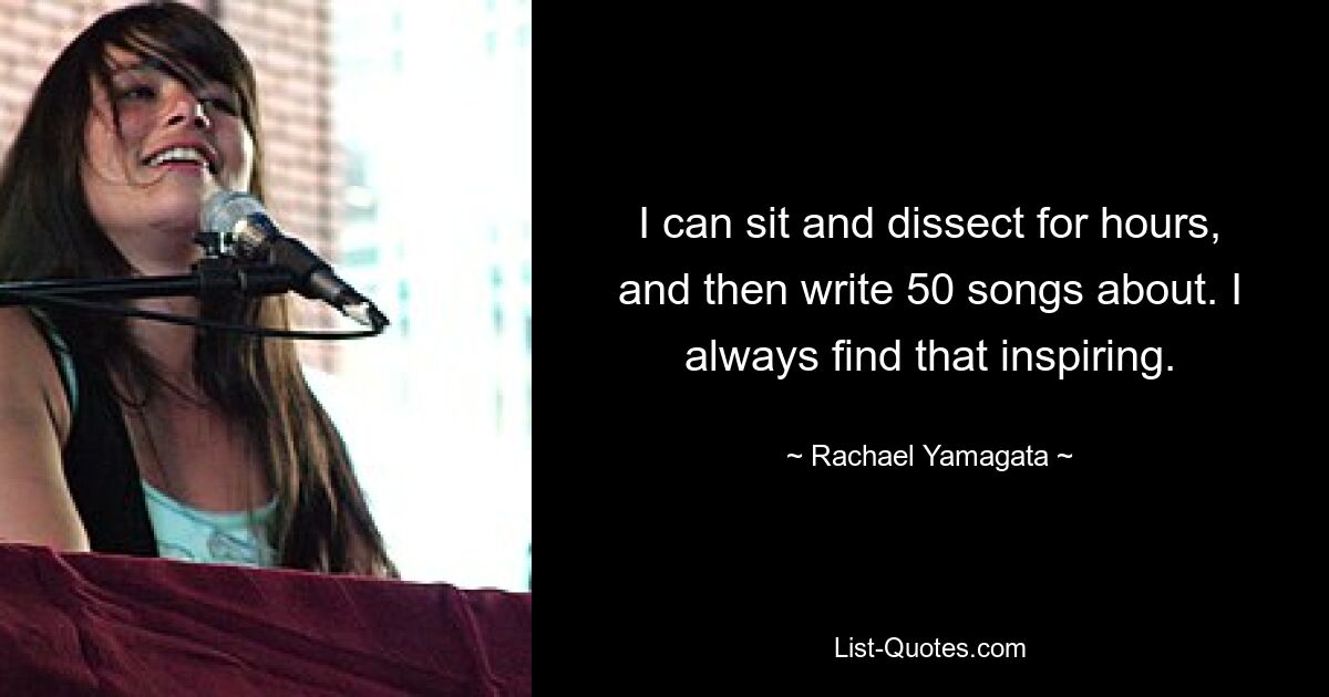 I can sit and dissect for hours, and then write 50 songs about. I always find that inspiring. — © Rachael Yamagata