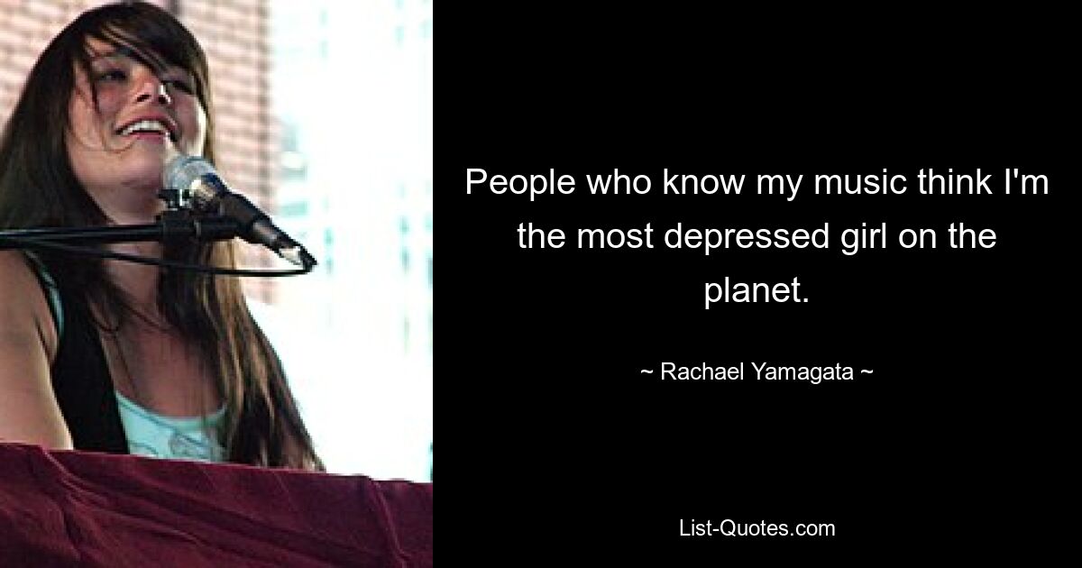 People who know my music think I'm the most depressed girl on the planet. — © Rachael Yamagata