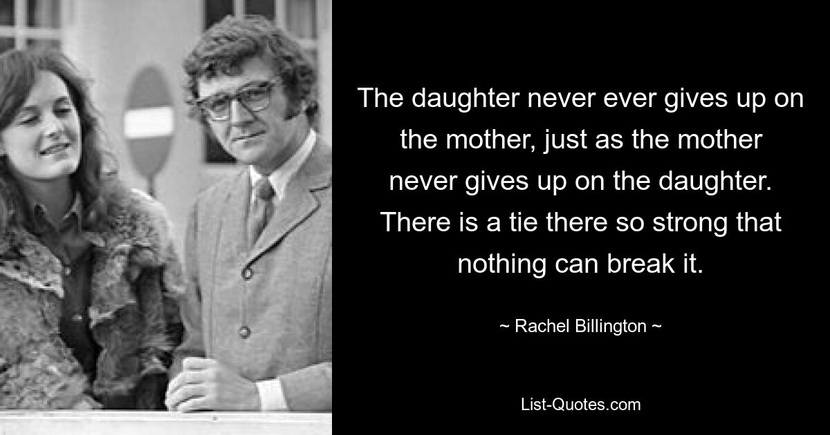 The daughter never ever gives up on the mother, just as the mother never gives up on the daughter. There is a tie there so strong that nothing can break it. — © Rachel Billington