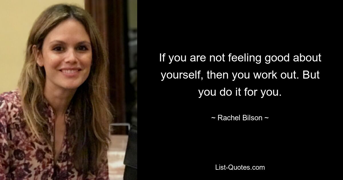 If you are not feeling good about yourself, then you work out. But you do it for you. — © Rachel Bilson