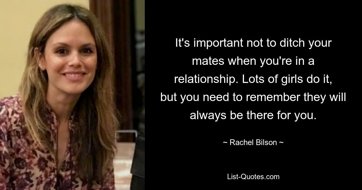 It's important not to ditch your mates when you're in a relationship. Lots of girls do it, but you need to remember they will always be there for you. — © Rachel Bilson