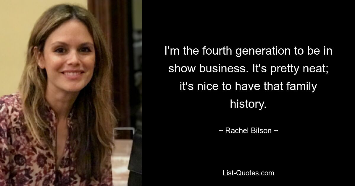 I'm the fourth generation to be in show business. It's pretty neat; it's nice to have that family history. — © Rachel Bilson