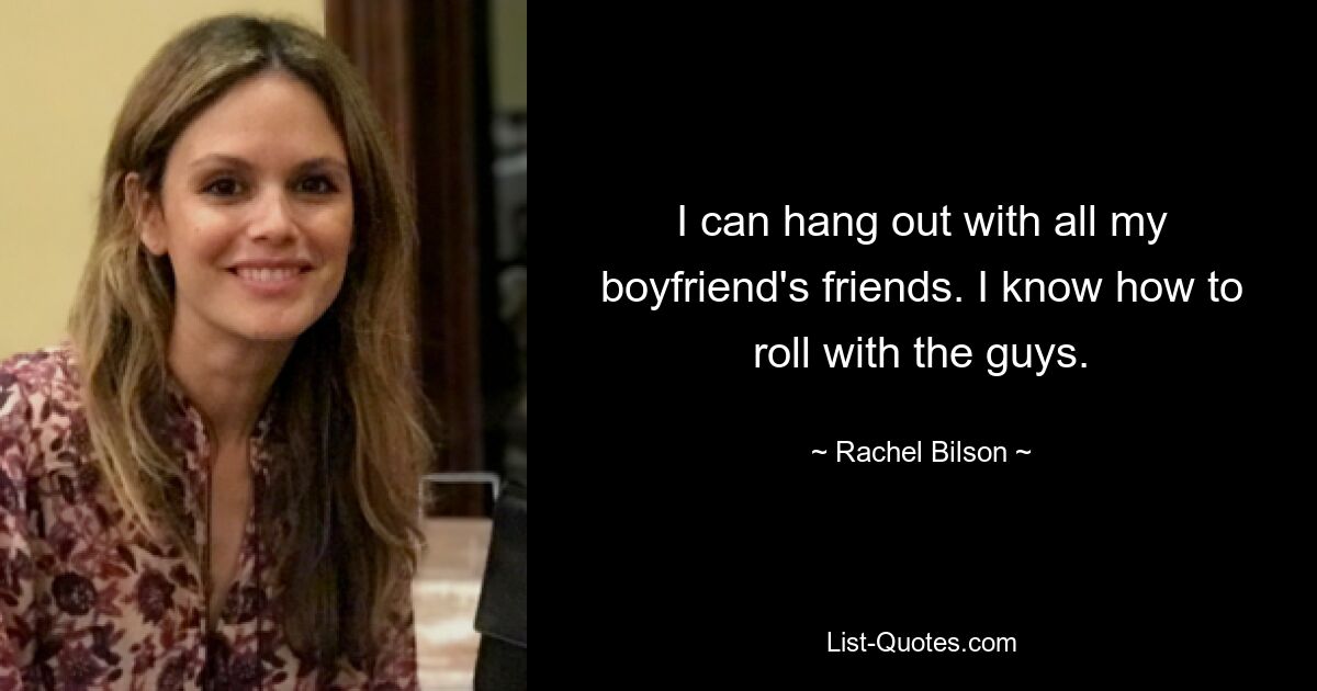 I can hang out with all my boyfriend's friends. I know how to roll with the guys. — © Rachel Bilson