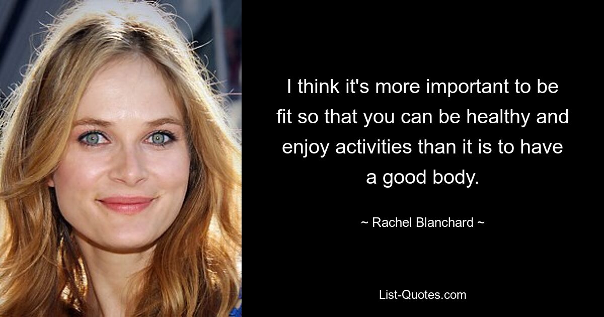 I think it's more important to be fit so that you can be healthy and enjoy activities than it is to have a good body. — © Rachel Blanchard