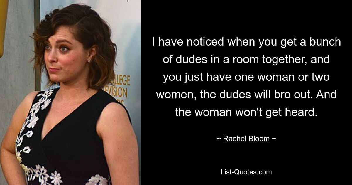 I have noticed when you get a bunch of dudes in a room together, and you just have one woman or two women, the dudes will bro out. And the woman won't get heard. — © Rachel Bloom