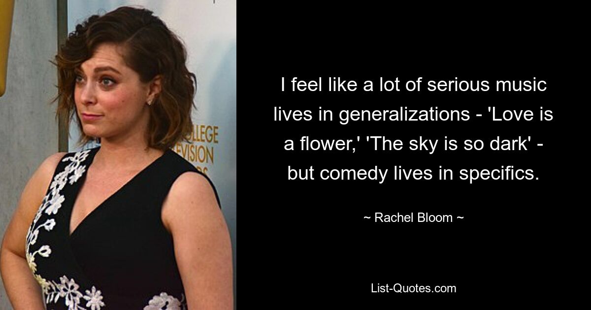 I feel like a lot of serious music lives in generalizations - 'Love is a flower,' 'The sky is so dark' - but comedy lives in specifics. — © Rachel Bloom