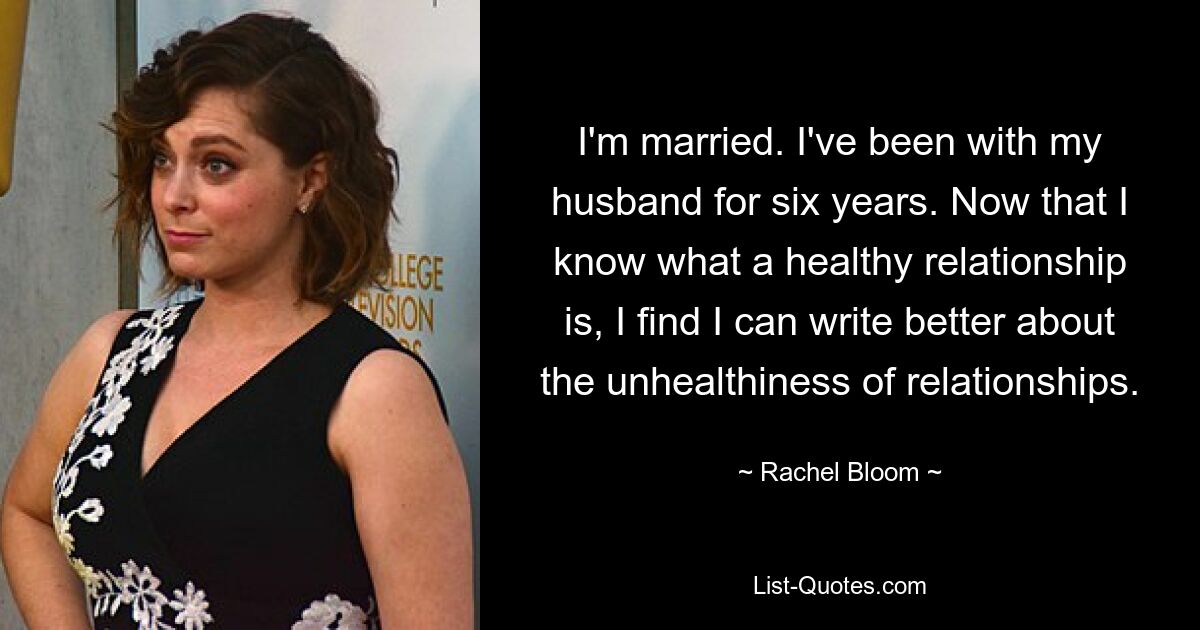 I'm married. I've been with my husband for six years. Now that I know what a healthy relationship is, I find I can write better about the unhealthiness of relationships. — © Rachel Bloom